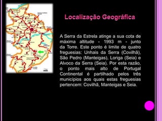 A Serra da Estrela atinge a sua cota de
máxima altitude - 1993 m - junto
da Torre. Este ponto é limite de quatro
freguesias: Unhais da Serra (Covilhã),
São Pedro (Manteigas), Loriga (Seia) e
Alvoco da Serra (Seia). Por esta razão,
o ponto mais alto de Portugal
Continental é partilhado pelos três
municípios aos quais estas freguesias
pertencem: Covilhã, Manteigas e Seia.

 
