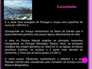 É a maior área protegida de Portugal e ocupa uma superfície de
cerca de 1.000 Km 2 .
Corresponde ao maciço montanhoso da Serra da Estrela que é
essencialmente granítico mas possui alguns afloramentos de xisto.
A área do Parque Natural engloba as principais nascentes
hidrográficas de Portugal (Mondego, Zêzere, Alva), os principais
vestígios dos antigos glaciares (os vales em U, as lagoas, os blocos
graníticos erráticos, os covões) e o ponto mais elevado do
continente, a Torre que se eleva quase a 2.000 m.
O clima possui influências mediterrânica e atlântica e o seu
Planalto Central está considerado pelo Conselho da Europa como
Reserva Biogenética.

 