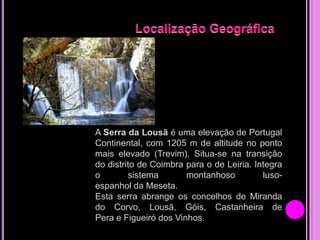 A Serra da Lousã é uma elevação de Portugal
Continental, com 1205 m de altitude no ponto
mais elevado (Trevim). Situa-se na transição
do distrito de Coimbra para o de Leiria. Integra
o
sistema
montanhoso
lusoespanhol da Meseta.
Esta serra abrange os concelhos de Miranda
do Corvo, Lousã, Góis, Castanheira de
Pera e Figueiró dos Vinhos.

 