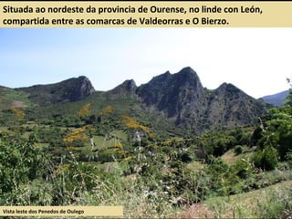Situada ao nordeste da provincia de Ourense, no linde con León,
compartida entre as comarcas de Valdeorras e O Bierzo.
Vista leste dos Penedos de Oulego
 