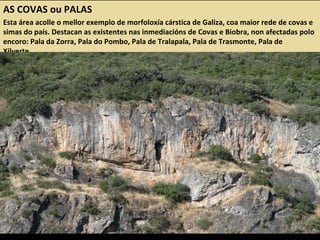 AS COVAS ou PALAS
Esta área acolle o mellor exemplo de morfoloxía cárstica de Galiza, coa maior rede de covas e
simas do país. Destacan as existentes nas inmediacións de Covas e Biobra, non afectadas polo
encoro: Pala da Zorra, Pala do Pombo, Pala de Tralapala, Pala de Trasmonte, Pala de
Xilverte...
 