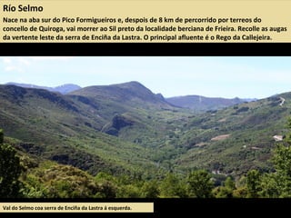Río Selmo
Nace na aba sur do Pico Formigueiros e, despois de 8 km de percorrido por terreos do
concello de Quiroga, vai morrer ao Sil preto da localidade berciana de Frieira. Recolle as augas
da vertente leste da serra de Enciña da Lastra. O principal afluente é o Rego da Callejeira.
Val do Selmo coa serra de Enciña da Lastra á esquerda.
 
