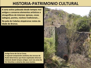 HISTORIA-PATRIMONIO CULTURAL
A zona estivo poboada desde tempos moi
antigos e conserva elementos artísticos e
etnográficos de interese: igrexas, covas
(adegas), pontes, núcleos tradicionais...
Na pala de Cubelas atopáronse restos da
Idade do Bronce.
Antigo forno de Cal en Covas.
A especial composición xeolóxica dos terreos de
Rubiá determinou que fosen explotados diversos
minerais desde tempos antigos: ouro nas areas do
Sil, limonitas e calcarias dos seus montes.
 