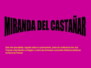 MIRANDA DEL CASTAÑAR Esta vila amurallada, erguida sobre un promontorio, preto da confluencia dos ríos Francia e San Benito co Alagón, é outro dos fermosos conxuntos histórico-artísticos da Serra de Francia 