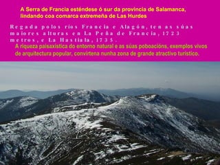 A Serra de Francia esténdese ó sur da provincia de Salamanca, lindando coa comarca extremeña de Las Hurdes Regada polos ríos Francia e Alagón, ten as súas maiores alturas en La Peña de Francia, 1723 metros, e La Hastiala, 1735. A riqueza paisaxística do entorno natural e as súas poboacións, exemplos vivos de arquitectura popular, convírtena nunha zona de grande atractivo turístico. 