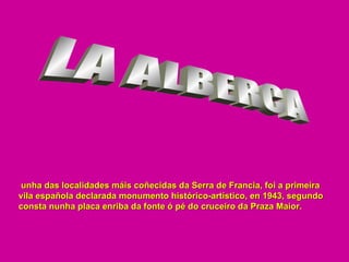 LA ALBERCA unha das localidades máis coñecidas da Serra de Francia, foi a primeira vila española declarada monumento histórico-artístico, en 1943, segundo consta nunha placa enriba da fonte ó pé do cruceiro da Praza Maior. 