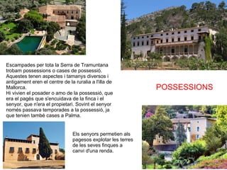 POSSESSIONS Escampades per tota la Serra de Tramuntana trobam possessions o cases de possessió. Aquestes tenen aspectes i tamanys diversos i antigament eren el centre de la ruralia a l'illa de Mallorca. Hi vivien el posader o amo de la possessió, que era el pagès que s'encuidava de la finca i el senyor, que n'era el propietari. Sovint el senyor només passava temporades a la possessió, ja que tenien també cases a Palma. Els senyors permetien als pagesos explotar les terres de les seves finques a canvi d'una renda. 