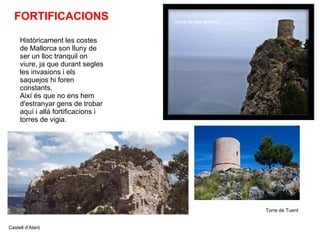 FORTIFICACIONS Històricament les costes de Mallorca son lluny de ser un lloc tranquil on viure, ja que durant segles les invasions i els saquejos hi foren constants. Així és que no ens hem d'estranyar gens de trobar aquí i allà fortificacions i torres de vigia. Torre de ses ànimes Castell d'Alaró Torre de Tuent 