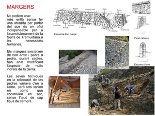 MARGERS No podem anar més enllà sense fer una aturada per parlar del que és un ofici indispensable per a l'acondicionament de la Serra de Tramuntana a les necessitats humanes. Els margers existeixen de ben antic i pedra a pedra, durant segles, han anat modificant l'aspecte de molts indrets de la Serra. Les seves tècniques en la colocació de les pedres variava d'un a l'altre, però tots tenien en comú que construïen en sec, sense l'ajud de cap tipus de cement. Esquema d'un marge Esquena d'ase Paret cabrera 