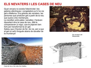 Quan encara no existia l'electricitat i les geleres elèctriques i congeladors ja hi ha via gel a Mallorca. Era gràcies als nevaters, les persones que produïen gel a partir de la neu que queia a les montanyes. La recollien amb pales i senalles i l'anàven dipositant dins la casa de neu. Allà la compactaven (o sigui, que la pitjaven ben fort) per transformar-la en gel. Sabeu que n'havien de fer, de via, per a que el gel no sel's fongués abans de davallar de la muntanya! Casa de neu a Sa volta d'en Galileu. Els nevaters del Massanella ELS NEVATERS I LES CASES DE NEU 