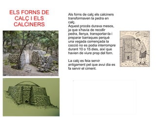 Als forns de calç els calciners transformaven la pedra en calç. Aquest procés durava mesos, ja que s'havia de recollir pedra, llenya, transportar-la i preparar barraques perquè una vegada començada la cocció no es podia interrompre durant 10 o 15 dies, així que havien de viure prop del forn. La calç es feia servir antigament pel que avui dia es fa servir el ciment. ELS FORNS DE CALÇ I ELS CALCINERS 
