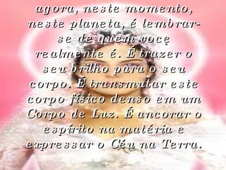 Então o seu propósito agora, neste momento, neste planeta, é lembrar-se de quem você realmente é. É trazer o seu brilho para o seu corpo. É transmutar este corpo físico denso em um Corpo de Luz. É ancorar o espírito na matéria e expressar o Céu na Terra. 