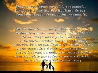 Então temos aqui - no início você existia. Você é luz. Você é um Ser Radiante de luz dourada, resplandecendo intensamente. Mais brilhante do que qualquer estrela. Tão brilhante quanto uma Criança Radiante de Deus. Você é Luz e para a Luz você retornará. Acredite em seu esplendor, querido. Viva na luz. Seja a Luz. Brilhe. Isto é o que você é. Isto é tudo o que você tem a fazer. O tempo da ação acabou. Seu brilho tem sido visto por todos os outros seres de luz e eles são atraídos para você.   