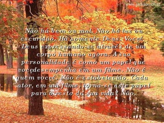 Não há bem ou mal. Não há luz ou escuridão. Há somente Deus. Você é Deus expressando-se através de um corpo humano agora. A sua personalidade é como um papel que você desempenha em um filme. Não é quem você é. Não é estabelecido. Cada ator, em um filme, torna-se este papel para o resto de sua vida? Não. 