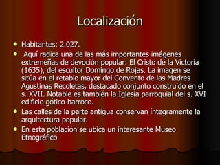 Localización Habitantes: 2.027. Aquí radica una de las más importantes imágenes extremeñas de devoción popular: El Cristo de la Victoria (1635), del escultor Domingo de Rojas. La imagen se sitúa en el retablo mayor del Convento de las Madres Agustinas Recoletas, destacado conjunto construido en el s. XVII. Notable es también la Iglesia parroquial del s. XVI edificio gótico-barroco. Las calles de la parte antigua conservan íntegramente la arquitectura popular. En esta población se ubica un interesante Museo Etnográfico