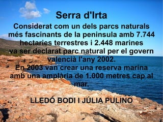 Serra d'Irta Considerat com un dels parcs naturals més fascinants de la peninsula amb 7.744 hectaries terrestres i 2.448 marines va ser declarat parc natural per el govern valencià l'any 2002. En 2003 van crear una reserva marina amb una amplària de 1.000 metres cap al mar. LLEDÓ BODI I JÚLIA PULINO 