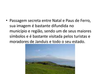 Passagem secreta entre Natal e Paus de Ferro, sua imagem é bastante difundida no município e região, sendo um de seus maiores símbolos e é bastante visitada pelos turistas e moradores de Janduis e todo o seu estado.