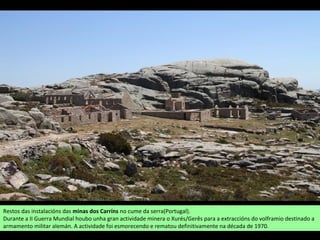 Restos das instalacións das minas dos Carríns no cume da serra(Portugal).
Durante a II Guerra Mundial houbo unha gran actividade minera o Xurés/Gerês para a extraccións do volframio destinado a
armamento militar alemán. A actividade foi esmorecendo e rematou definitivamente na década de 1970.
 