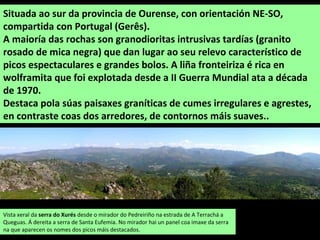 Situada ao sur da provincia de Ourense, con orientación NE-SO,
compartida con Portugal (Gerês).
A maioría das rochas son granodioritas intrusivas tardías (granito
rosado de mica negra) que dan lugar ao seu relevo característico de
picos espectaculares e grandes bolos. A liña fronteiriza é rica en
wolframita que foi explotada desde a II Guerra Mundial ata a década
de 1970.
Destaca pola súas paisaxes graníticas de cumes irregulares e agrestes,
en contraste coas dos arredores, de contornos máis suaves..
Vista xeral da serra do Xurés desde o mirador do Pedreiriño na estrada de A Terrachá a
Queguas. Á dereita a serra de Santa Eufemia. No mirador hai un panel coa imaxe da serra
na que aparecen os nomes dos picos máis destacados.
 