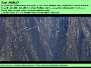 GLACIARISMO
No Wurmiense desenvolveuse nos cumes do Xurés un sistema glaciar de meseta cunha superficie duns 60
km2
, entre os 1.300 e os 1.500 m de altura. Por toda a zona consérvanse vestixios destes fenómenos:
Circos e vales glaciares, moreas, sedimentos periglaciares...
O Val de Vilameá esta considerado como punto de interese xeolóxico.
Val de Vilameá. Á esquerda o Altar dos Cabrós, O Sobreiro e A Nevosa (ao fondo á esquerda).
 