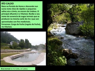 RÍO CALDO
Nace na Portela do Home e descende nun
curso recto cheo de rápidos e pequenos
saltos ata o Limia, no encoro de Lindoso. O
principal afluente é o Vilameá. Recibe o seu
nome da surxencia de augas termais que se
producen na mesma canle do río e que son
aproveitadas con fins medicinais.
Fervenzas: Corga da Fecha (regato da Fecha),
río Vilameá.
Área termal no río Caldo, en Lobios
 