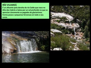 RÍO VILAMEÁ
É un afluente pola dereita do río Caldo que nace no
Alto dos Cabrós e baixa por un val profundo no que se
aprecian claramente as pegadas do glaciarismo.
Forma pozas e pequenas fervenzas en todo o seu
curso.
 