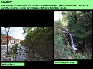 RÍO GERÊS
Nace no Prado do Mourô e discorre por unha falla ata xuntarse co Cávado na albufeira da Caniçada. No
seu val hai surxencias termais aproveitadas no balneario de Caldas do Gerês.
Caldas do Gerês.
Ribeiro da Figueira (Gerês).
 