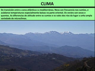 CLIMA
De transición entre a zona atlántica e a mediterránea. Neva con frecuencia nos cumios, e
acádanse temperaturas especialmente baixas na parte oriental. Os veráns son secos e
quentes. As diferencias de altitude entre os cumios e os vales dos ríos da lugar a unha ampla
variedade de microclimas.
 