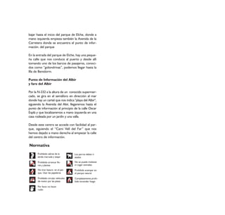 bajar hasta el inicio del parque de Elche, donde a
mano izquierda empieza también la Avenida de la
Carretera donde se encuentra el punto de infor-
mación. del parque

En la entrada del parque de Elche, hay una peque-
ña calle que nos conduce al puerto y desde allí
tomando uno de los barcos de pasajeros, conoci-
dos como “golondrinas”, podemos llegar hasta la
Illa de Benidorm.

Punto de Información del Albir
y faro del Albir

Por la N-332 a la altura de un conocido supermer-
cado, se gira en el semáforo en dirección al mar
donde hay un cartel que nos indica "playa del Albir",
siguiendo la Avenida del Abir, llegaremos hasta el
punto de información al principio de la calle Oscar
Esplá y que localizaremos a mano izquierda en una
casa rodeada por un jardín y una valla.

Desde este centro se accede con facilidad al par-
que, siguiendo el “Camí Vell del Far” que nos
hemos dejado a mano derecha al empezar la calle
del centro de información.

Normativa
       Prohibido salirse de la        Los perros deben ir
       senda marcada y atajar         atados

       Prohibido arrancar flo-        No se puede molestar
       res y plantas                  ni coger animales

       No tirar basura en el par-     Prohibido acampar en
       que. Usar las papeleras        el parque natural

       Prohibido circular vehículos   Completamente prohi-
       de motor por las pistas        bido encender fuego

       Por favor no hacer
       ruido
 