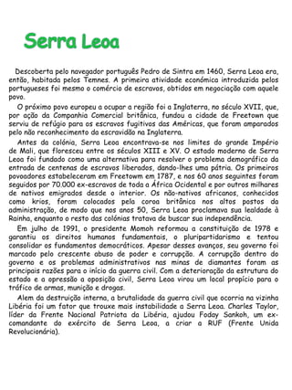 Descoberta pelo navegador português Pedro de Sintra em 1460, Serra Leoa era, 
então, habitada pelos Temnes. A primeira atividade económica introduzida pelos 
portugueses foi mesmo o comércio de escravos, obtidos em negociação com aquele 
povo. 
O próximo povo europeu a ocupar a região foi a Inglaterra, no século XVII, que, 
por ação da Companhia Comercial britânica, fundou a cidade de Freetown que 
serviu de refúgio para os escravos fugitivos das Américas, que foram amparados 
pelo não reconhecimento da escravidão na Inglaterra. 
Antes da colónia, Serra Leoa encontrava-se nos limites do grande Império 
de Mali, que floresceu entre os séculos XIII e XV. O estado moderno de Serra 
Leoa foi fundado como uma alternativa para resolver o problema demográfico da 
entrada de centenas de escravos liberados, dando-lhes uma pátria. Os primeiros 
povoadores estabeleceram em Freetowm em 1787, e nos 60 anos seguintes foram 
seguidos por 70.000 ex-escravos de toda a África Ocidental e por outros milhares 
de nativos emigrados desde o interior. Os não-nativos africanos, conhecidos 
como krios, foram colocados pela coroa britânica nos altos postos da 
administração, de modo que nos anos 50, Serra Leoa proclamava sua lealdade à 
Rainha, enquanto o resto das colónias tratava de buscar sua independência. 
Em julho de 1991, o presidente Momoh reformou a constituição de 1978 e 
garantiu os direitos humanos fundamentais, o pluripartidarismo e tentou 
consolidar os fundamentos democráticos. Apesar desses avanços, seu governo foi 
marcado pelo crescente abuso de poder e corrupção. A corrupção dentro do 
governo e os problemas administrativos nas minas de diamantes foram as 
principais razões para o início da guerra civil. Com a deterioração da estrutura do 
estado e a opressão a oposição civil, Serra Leoa virou um local propício para o 
tráfico de armas, munição e drogas. 
Alem da destruição interna, a brutalidade da guerra civil que ocorria na vizinha 
Libéria foi um fator que trouxe mais instabilidade a Serra Leoa. Charles Taylor, 
líder da Frente Nacional Patriota da Libéria, ajudou Foday Sankoh, um ex-comandante 
do exército de Serra Leoa, a criar a RUF (Frente Unida 
Revolucionária). 
 