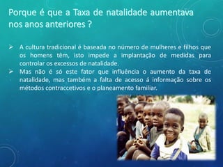  A cultura tradicional é baseada no número de mulheres e filhos que
os homens têm, isto impede a implantação de medidas para
controlar os excessos de natalidade.
 Mas não é só este fator que influência o aumento da taxa de
natalidade, mas também a falta de acesso á informação sobre os
métodos contraccetivos e o planeamento familiar.
 