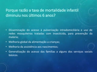 • Disseminação do acesso à pulverização intradomiciliária e uso de
redes mosquiteiras tratadas com insecticida, para prevenção da
malária;
• Melhoria global da alimentação a crianças;
• Melhoria da assistência aos nascimentos;
• Generalização do acesso das famílias a alguns dos serviços sociais
básicos.
 