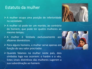  A mulher ocupa uma posição de inferioridade
na sociedade.
 A mulher só pode ter um marido, ao contrário
do homem, que pode ter quatro mulheres ao
mesmo tempo;
 A mulher é limitada exclusivamente aos
afazeres domésticos.
 Para alguns homens, a mulher serve apenas em
função do seu valor procriador.
 Quando falamos na mulher neste país, dois
símbolos logo nos ocorrem: o harém e o véu.
Estes sinais distintivos das mulheres sugerem a
sua subordinação ao homem.
 