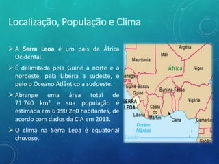  A Serra Leoa é um país da África
Ocidental.
 É delimitada pela Guiné a norte e a
nordeste, pela Libéria a sudeste, e
pelo o Oceano Atlântico a sudoeste.
 Abrange uma área total de
71.740 km² e sua população é
estimada em 6 190 280 habitantes, de
acordo com dados da CIA em 2013.
 O clima na Serra Leoa é equatorial
chuvoso.
 
