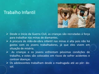  Desde o ínicio da Guerra Civil, as crianças são recrutadas á força
para trabalhar nas minas de diamantes.
 A procura de mão-de-obra infantil nas minas é alta pois não há
gastos com os jovens trabalhadores, já que eles vivem em
situação de miséria.
 As crianças e os jovens enfrentam péssimas condições de
trabalho, e estes são colocados em riscos de sofrer acidentes e
contrair doenças.
 Os adolescentes trabalham desde a madrugada até ao pôr- do-
sol.
 