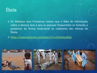  Os Médicos sem Fronteiras notam que a falta de informação
sobre a doença leva a que as pessoas frequentem os funerais e
preparem de forma tradicional os cadáveres das vítimas do
Ébola.
 https://www.youtube.com/watch?v=u55dadyqRng
 
