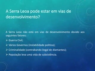 A Serra Leoa não está em vias de desenvolvimento devido aos
seguintes fatores:
 Guerra Civil;
 Vários Governos (instabilidade politica);
 Criminalidade (contrabando ilegal de diamantes);
 População leva uma vida de subsistência.
 