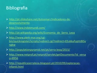  http://pt.slideshare.net/dulcemarr/indicadores-de-
desenvolvimento
 http://www.indexmundi.com/
 http://pt.wikipedia.org/wiki/Economia_de_Serra_Leoa
 http://www.alem-mar.org/cgi-
bin/quickregister/scripts/redirect.cgi?redirect=EEukkuFypVzBDu
ngkw
 http://populationpyramid.net/pt/serra-leoa/2015/
 http://www.netprof.pt/netprof/servlet/getDocumento?id_versa
o=8956
 http://republicaserraleoa.blogspot.pt/2010/09/exploracao-
infantil.html
 