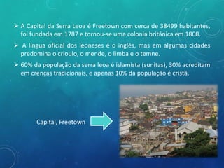  A Capital da Serra Leoa é Freetown com cerca de 38499 habitantes,
foi fundada em 1787 e tornou-se uma colonia britânica em 1808.
 A língua oficial dos leoneses é o inglês, mas em algumas cidades
predomina o crioulo, o mende, o limba e o temne.
 60% da população da serra leoa é islamista (sunitas), 30% acreditam
em crenças tradicionais, e apenas 10% da população é cristã.
Capital, Freetown
 