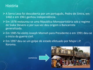 A Serra Leoa foi descoberta por um português, Pedro de Sintra, em
1460 e em 1961 ganhou independência.
Em 1978 restaurou-se uma Républica Monopartidária sob o regime
de Siaka Stevens e por sua vez deu origem à Bancarrota
generalizada.
Em 1985 foi eleito Joseph Momoh para Presidente e em 1991 deu-se
o início da guerra civil.
Em 1997 deu-se um golpe de estado efetuado por Major J.P.
Koroma.
comércio
 