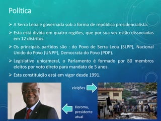  A Serra Leoa é governada sob a forma de república presidencialista.
 Esta está divida em quatro regiões, que por sua vez estão dissociadas
em 12 distritos.
 Os principais partidos são : do Povo de Serra Leoa (SLPP), Nacional
Unido do Povo (UNPP), Democrata do Povo (PDP).
 Legislativo unicameral, o Parlamento é formado por 80 membros
eleitos por voto direto para mandato de 5 anos.
 Esta constituição está em vigor desde 1991.
eleições
Koroma,
presidente
atual
 