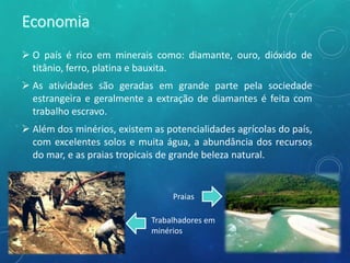  O país é rico em minerais como: diamante, ouro, dióxido de
titânio, ferro, platina e bauxita.
 As atividades são geradas em grande parte pela sociedade
estrangeira e geralmente a extração de diamantes é feita com
trabalho escravo.
 Além dos minérios, existem as potencialidades agrícolas do país,
com excelentes solos e muita água, a abundância dos recursos
do mar, e as praias tropicais de grande beleza natural.
Praias
Trabalhadores em
minérios
 