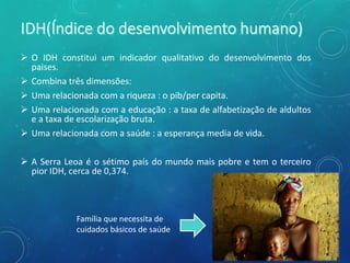  O IDH constitui um indicador qualitativo do desenvolvimento dos
paises.
 Combina três dimensões:
 Uma relacionada com a riqueza : o pib/per capita.
 Uma relacionada com a educação : a taxa de alfabetização de aldultos
e a taxa de escolarização bruta.
 Uma relacionada com a saúde : a esperança media de vida.
 A Serra Leoa é o sétimo país do mundo mais pobre e tem o terceiro
pior IDH, cerca de 0,374.
Família que necessita de
cuidados básicos de saúde
 