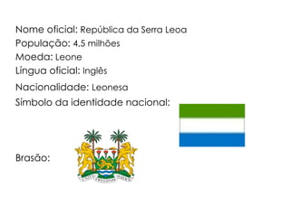 Nome oficial:  República da Serra Leoa População:  4,5 milhões Moeda:  Leone Língua oficial:  Inglês Nacionalidade:   Leonesa Símbolo da identidade nacional:  Brasão: 