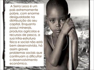 A Serra Leoa é um país extremamente pobre, com enorme desigualdade na distribuição do seu capital. Enquanto possui minerais, produtos agrícolas e recursos de pesca, a sua infra-estrutura física e social não está bem desenvolvida, há assim graves problemas sociais que continuam a dificultar o desenvolvimento económico. 