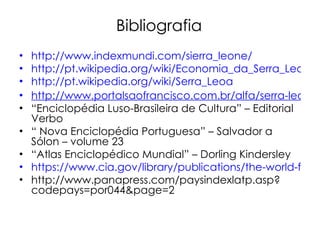 Bibliografia http://www.indexmundi.com/sierra_leone/ http://pt.wikipedia.org/wiki/Economia_da_Serra_Leoa http://pt.wikipedia.org/wiki/Serra_Leoa http://www.portalsaofrancisco.com.br/alfa/serra-leoa/serra-leoa.php “ Enciclopédia Luso-Brasileira de Cultura” – Editorial Verbo “  Nova Enciclopédia Portuguesa” – Salvador a Sólon – volume 23 “ Atlas Enciclopédico Mundial” – Dorling Kindersley https://www.cia.gov/library/publications/the-world-factbook/geos/sl.html http://www.panapress.com/paysindexlatp.asp?codepays=por044&page=2 