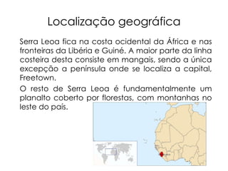Localização geográfica Serra Leoa fica na costa ocidental da África e nas fronteiras da Libéria e Guiné. A maior parte da linha costeira desta consiste em mangais, sendo a única excepção a península onde se localiza a capital, Freetown.  O resto de Serra Leoa é fundamentalmente um planalto coberto por florestas, com montanhas no leste do país. 