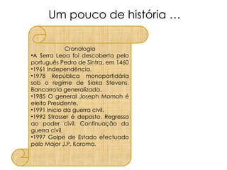 Um pouco de história … Cronologia A Serra Leoa foi descoberta pelo português Pedro de Sintra, em 1460 1961 Independência. 1978 República monopartidária sob o regime de Siaka Stevens. Bancarrota generalizada. 1985 O general Joseph Momoh é eleito Presidente. 1991 Inicio da guerra civil. 1992 Strasser é deposto. Regresso ao poder civil. Continuação da guerra civil.  1997 Golpe de Estado efectuado pelo Major J.P. Koroma. 