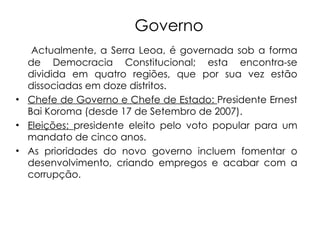 Governo Actualmente, a Serra Leoa, é governada sob a forma de Democracia Constitucional; esta encontra-se dividida em quatro regiões, que por sua vez estão dissociadas em doze distritos.  Chefe de Governo e Chefe de Estado:  Presidente Ernest Bai Koroma (desde 17 de Setembro de 2007). Eleições:  presidente eleito pelo voto popular para um mandato de cinco anos. As prioridades do novo governo incluem fomentar o desenvolvimento, criando empregos e acabar com a corrupção.   