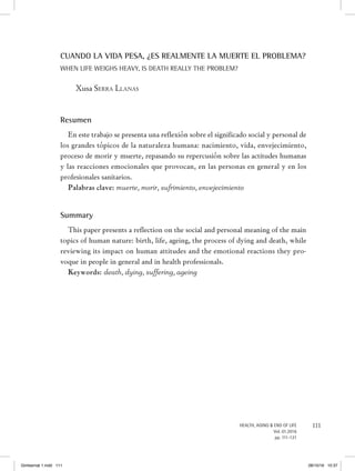 111HEALTH, AGING & END OF LIFE
Vol. 01.2016
pp. 111-121
CUANDO LA VIDA PESA, ¿ES REALMENTE LA MUERTE EL PROBLEMA?
When life weighs heavy, is death really the problem?
Xusa Serra Llanas
Resumen
En este trabajo se presenta una reflexión sobre el significado social y personal de
los grandes tópicos de la naturaleza humana: nacimiento, vida, envejecimiento,
proceso de morir y muerte, repasando su repercusión sobre las actitudes humanas
y las reacciones emocionales que provocan, en las personas en general y en los
profesionales sanitarios.
Palabras clave: muerte, morir, sufrimiento, envejecimiento
Summary
This paper presents a reflection on the social and personal meaning of the main
topics of human nature: birth, life, ageing, the process of dying and death, while
reviewing its impact on human attitudes and the emotional reactions they pro-
voque in people in general and in health professionals.
Keywords: death, dying, suffering, ageing
Gimbernat 1.indd 111 28/10/16 10:37
 